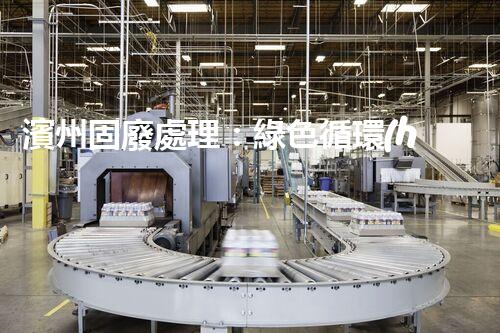 濱州固廢處理：綠色循環(huán)，筑夢生態(tài)濱州